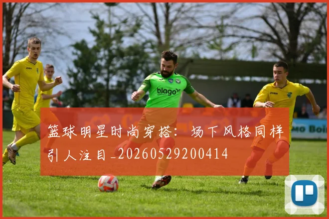 篮球明星时尚穿搭:场下风格同样引人注目_20260529200414