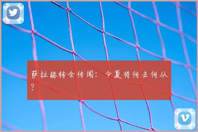 萨拉赫转会传闻：今夏将何去何从？