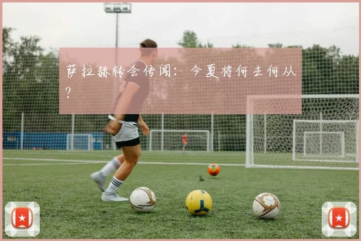 萨拉赫转会传闻:今夏将何去何从?