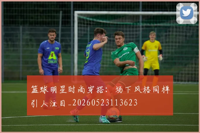 篮球明星时尚穿搭:场下风格同样引人注目_20260523113623