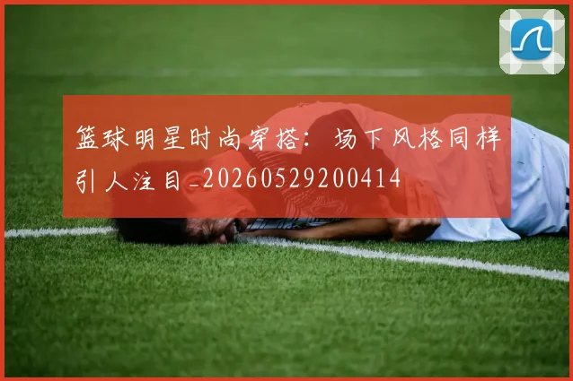 篮球明星时尚穿搭：场下风格同样引人注目_20260529200414